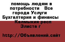 помощь людям в потребности - Все города Услуги » Бухгалтерия и финансы   . Калмыкия респ.,Элиста г.